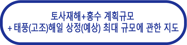 토사재해 + 
홍수 계획규모 
＋ 태풍(고조)해일 상정
(예상) 최대 규모